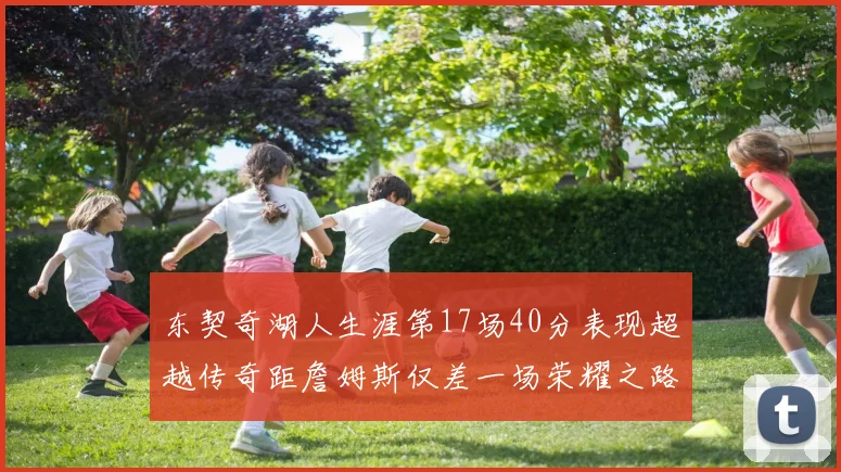 东契奇湖人生涯第17场40分表现超越传奇距詹姆斯仅差一场荣耀之路