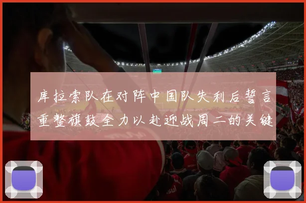 库拉索队在对阵中国队失利后誓言重整旗鼓全力以赴迎战周二的关键比赛