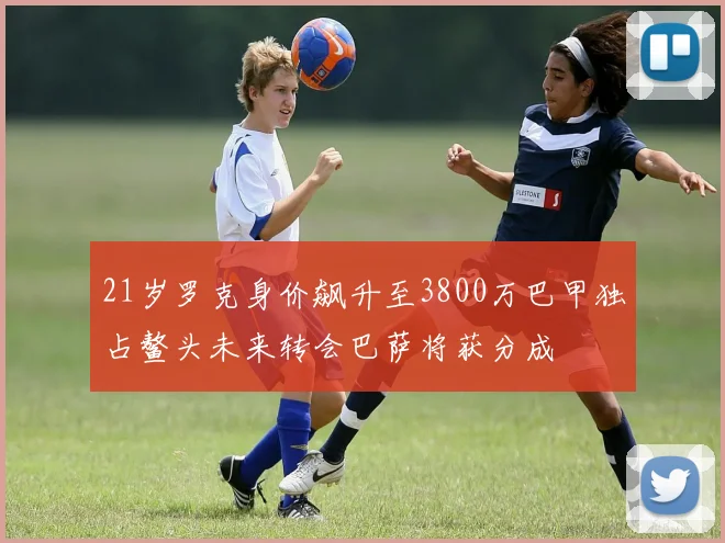21岁罗克身价飙升至3800万巴甲独占鳌头未来转会巴萨将获分成