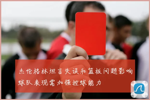 杰伦格林坦言失误和篮板问题影响球队表现需加强控球能力