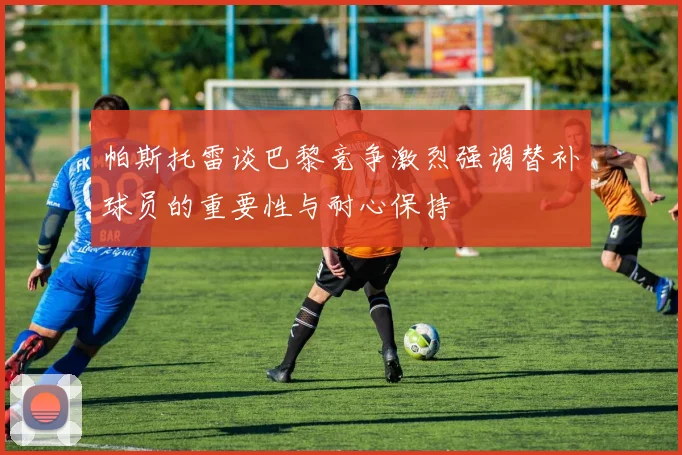帕斯托雷谈巴黎竞争激烈强调替补球员的重要性与耐心保持