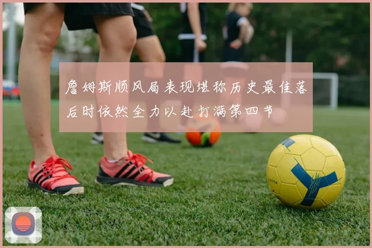 詹姆斯顺风局表现堪称历史最佳落后时依然全力以赴打满第四节