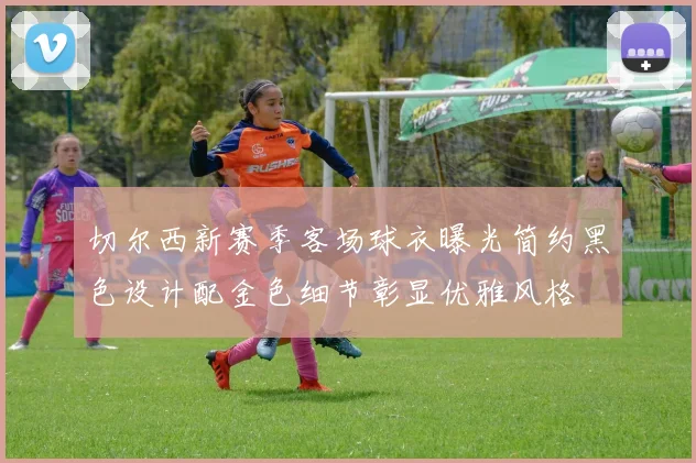 切尔西新赛季客场球衣曝光简约黑色设计配金色细节彰显优雅风格