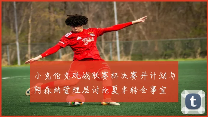 小克伦克观战联赛杯决赛并计划与阿森纳管理层讨论夏季转会事宜