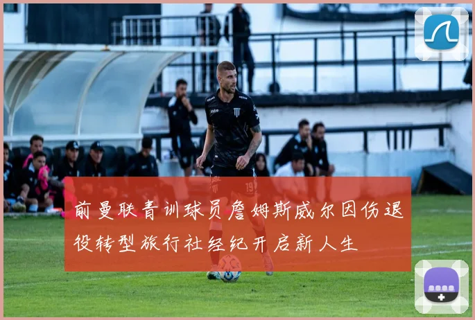 前曼联青训球员詹姆斯威尔因伤退役转型旅行社经纪开启新人生
