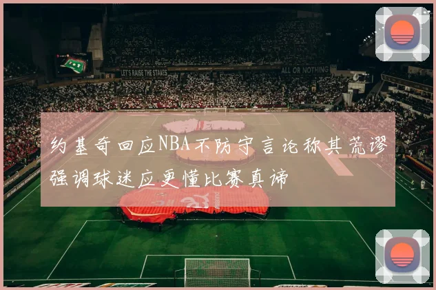 约基奇回应NBA不防守言论称其荒谬强调球迷应更懂比赛真谛