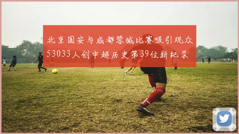 北京国安与成都蓉城比赛吸引观众53033人创中超历史第39位新纪录
