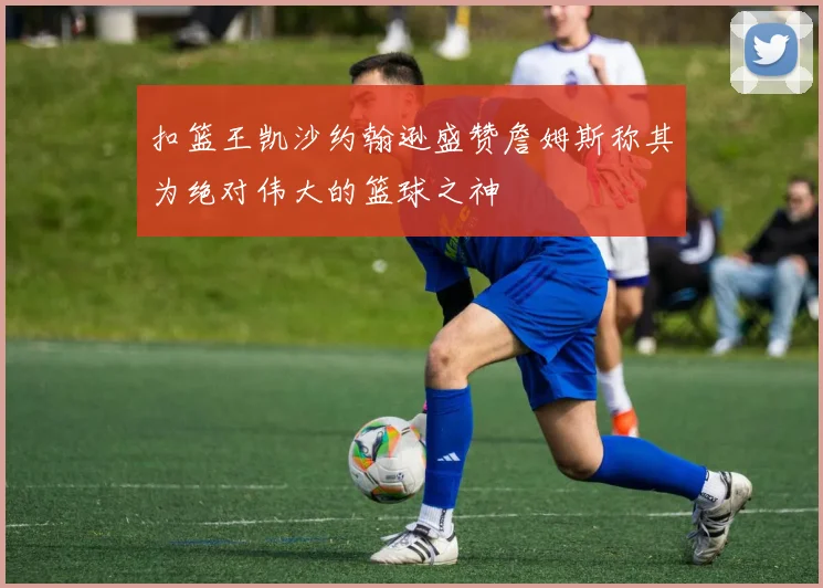 扣篮王凯沙约翰逊盛赞詹姆斯称其为绝对伟大的篮球之神
