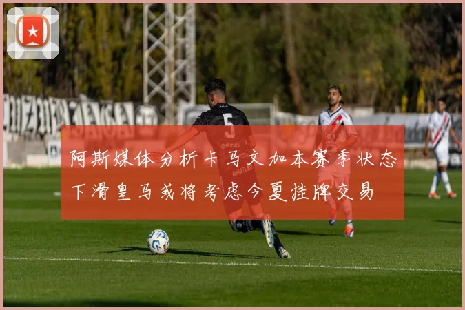 阿斯媒体分析卡马文加本赛季状态下滑皇马或将考虑今夏挂牌交易