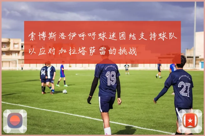 索博斯洛伊呼吁球迷团结支持球队以应对加拉塔萨雷的挑战
