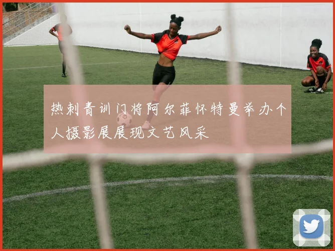 热刺青训门将阿尔菲怀特曼举办个人摄影展展现文艺风采