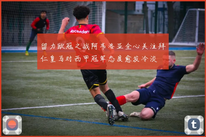 留力欧冠之战阿韦洛亚全心关注拜仁皇马对西甲冠军态度愈发冷淡