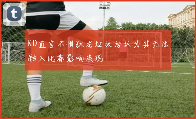 KD直言不惧狄龙垃圾话认为其无法融入比赛影响表现