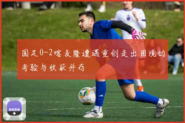 国足0-2喀麦隆遭遇重创走出困境的考验与收获并存
