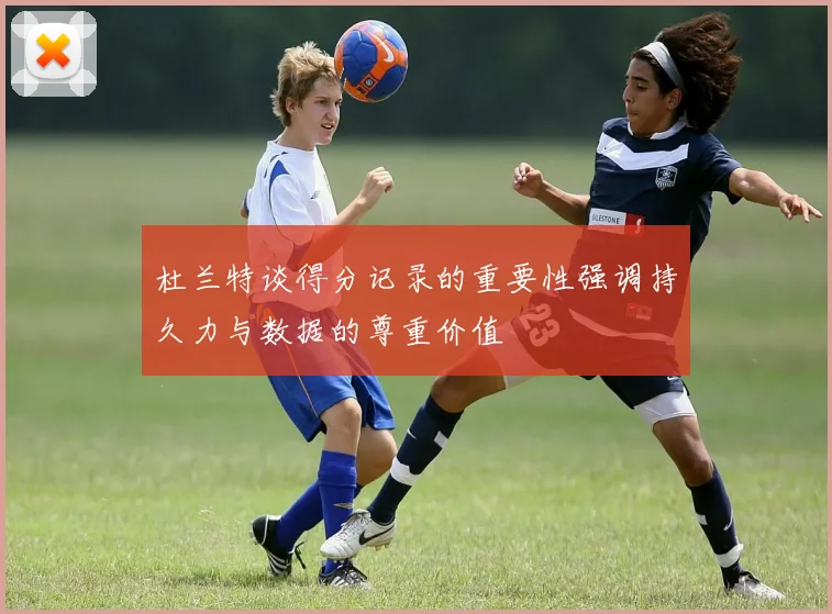 杜兰特谈得分记录的重要性强调持久力与数据的尊重价值