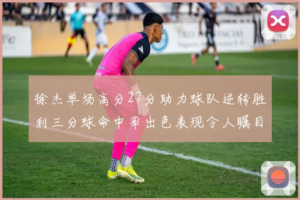 徐杰单场高分27分助力球队逆转胜利三分球命中率出色表现令人瞩目